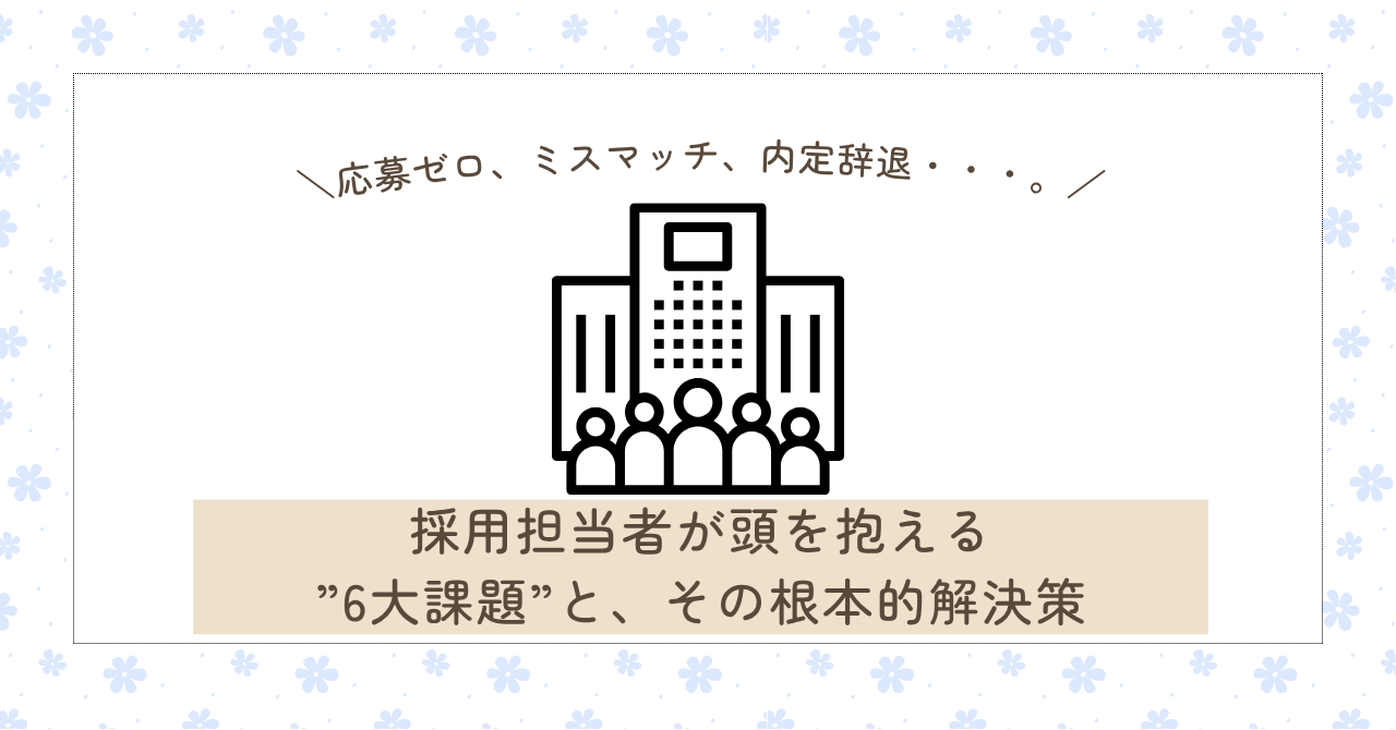 応募ゼロ、ミスマッチ、内定辞退・・・。採用担当者が頭を抱える”6大課題”と、その根本的解決策