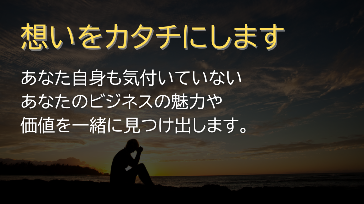 想いをカタチにします
あなた自身も気付いていないあなたのビジネスの魅力や価値を一緒に見つけ出します。