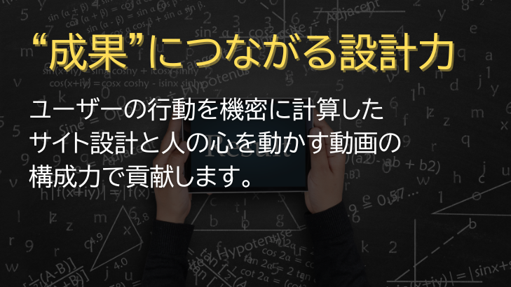“成果”につながる設計力 ユーザーの行動を機密に計算したサイト設計と人の心を動かす動画の構成力で貢献します。