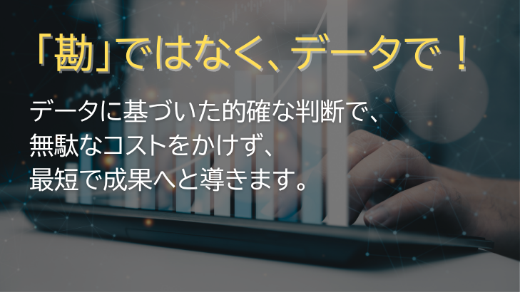 「勘」ではなく、データで! データに基づいた的確な判断で、無駄なコストをかけず、最短で成果へと導きます。