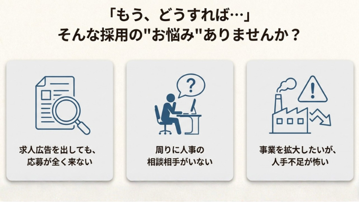 「もう、どうすれば…」そんな採用の"お悩み"ありませんか？

・求人広告を出しても、応募が全く来ない
・周りに人事の相談相手がいない
・事業を拡大したいが、人手不足が怖い