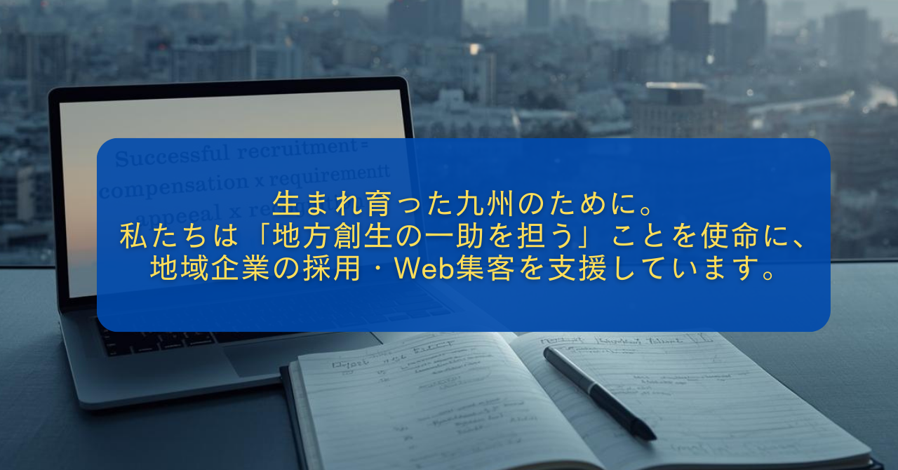 生まれ育った九州のために。 私たちは「地方創生の一助を担う」ことを使命に、 地域企業の採用・Web集客を支援しています。